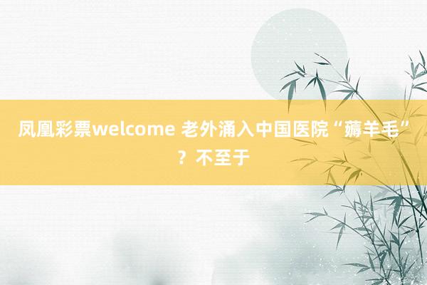 凤凰彩票welcome 老外涌入中国医院“薅羊毛”?不至于