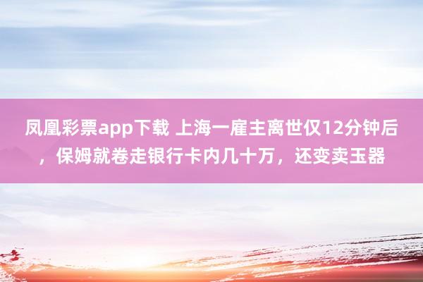 凤凰彩票app下载 上海一雇主离世仅12分钟后,保姆就卷走银行卡内几十万,还变卖玉器