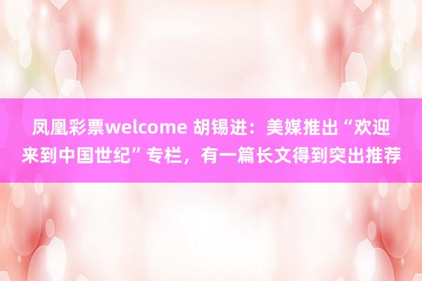 凤凰彩票welcome 胡锡进:美媒推出“欢迎来到中国世纪”专栏,有一篇长文得到突出推荐