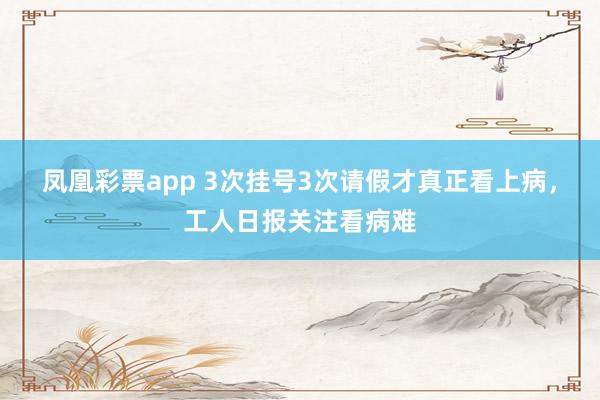 凤凰彩票app 3次挂号3次请假才真正看上病,工人日报关注看病难