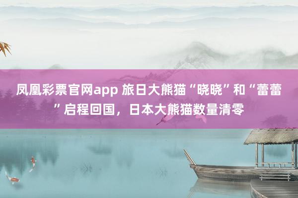 凤凰彩票官网app 旅日大熊猫“晓晓”和“蕾蕾”启程回国,日本大熊猫数量清零