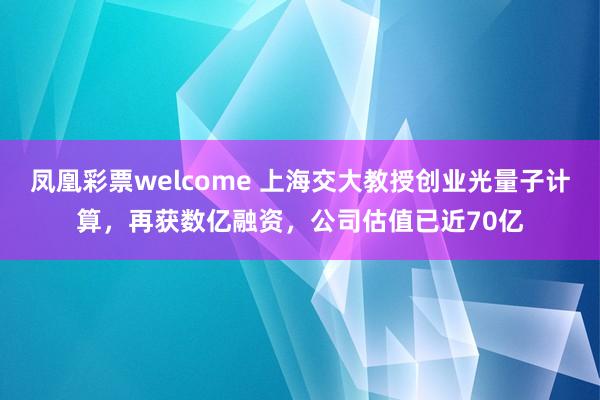 凤凰彩票welcome 上海交大教授创业光量子计算，再获数亿融资，公司估值已近70亿
