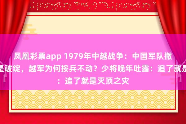 凤凰彩票app 1979年中越战争:中国军队撤军时处处是破绽,越军为何按兵不动?少将晚年吐露:追了就是灭顶之灾