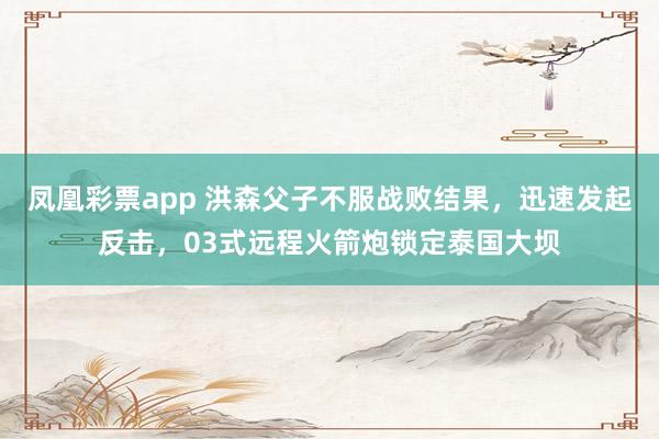 凤凰彩票app 洪森父子不服战败结果,迅速发起反击,03式远程火箭炮锁定泰国大坝