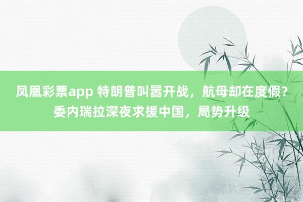 凤凰彩票app 特朗普叫嚣开战，航母却在度假？委内瑞拉深夜求援中国，局势升级