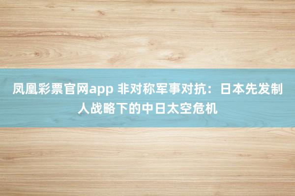 凤凰彩票官网app 非对称军事对抗：日本先发制人战略下的中日太空危机
