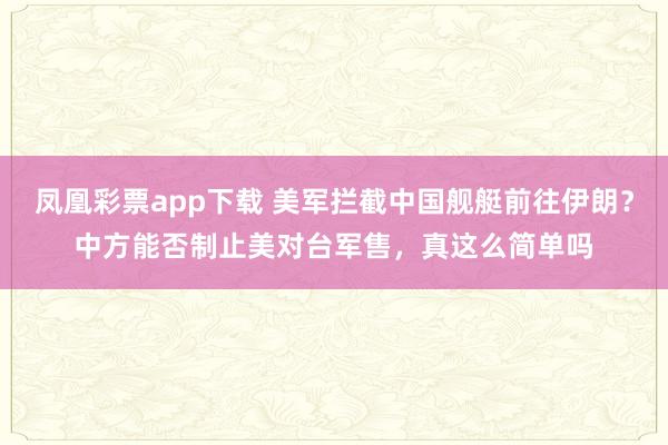 凤凰彩票app下载 美军拦截中国舰艇前往伊朗？中方能否制止美对台军售，真这么简单吗
