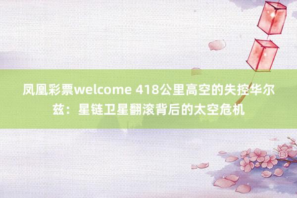 凤凰彩票welcome 418公里高空的失控华尔兹：星链卫星翻滚背后的太空危机