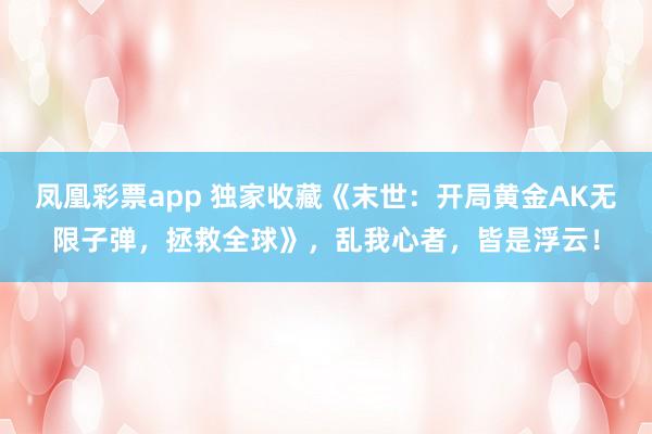 凤凰彩票app 独家收藏《末世:开局黄金AK无限子弹,拯救全球》,乱我心者,皆是浮云!