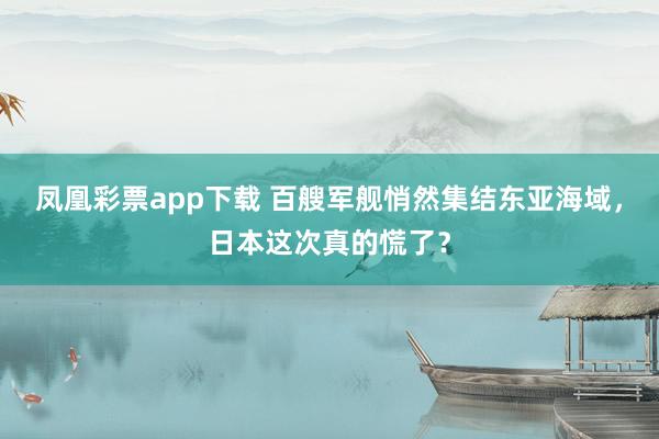 凤凰彩票app下载 百艘军舰悄然集结东亚海域,日本这次真的慌了?