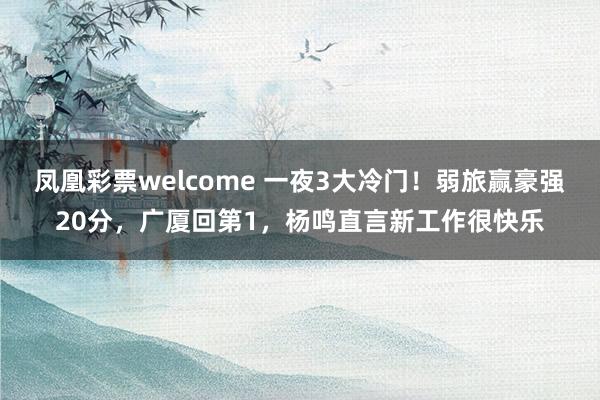 凤凰彩票welcome 一夜3大冷门!弱旅赢豪强20分,广厦回第1,杨鸣直言新工作很快乐