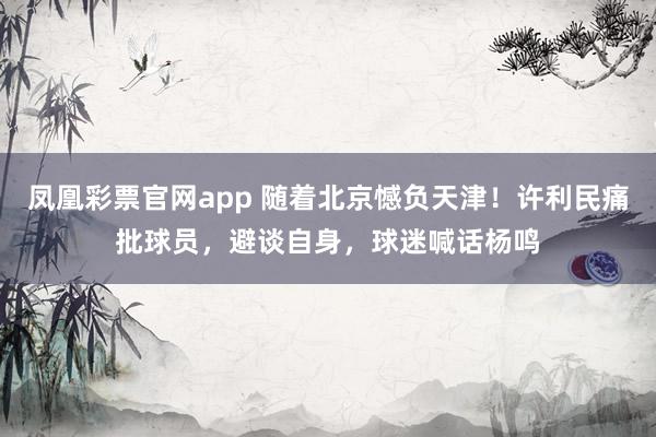 凤凰彩票官网app 随着北京憾负天津!许利民痛批球员,避谈自身,球迷喊话杨鸣