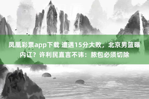 凤凰彩票app下载 遭遇15分大败,北京男篮曝内讧?许利民直言不讳:脓包必须切除
