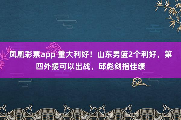 凤凰彩票app 重大利好!山东男篮2个利好,第四外援可以出战,邱彪剑指佳绩