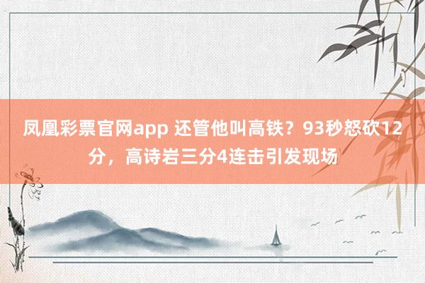 凤凰彩票官网app 还管他叫高铁？93秒怒砍12分，高诗岩三分4连击引发现场