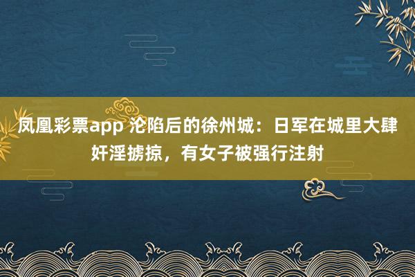 凤凰彩票app 沦陷后的徐州城:日军在城里大肆奸淫掳掠,有女子被强行注射