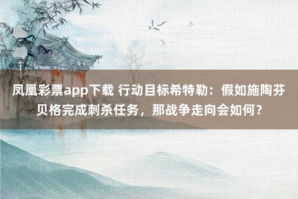 凤凰彩票app下载 行动目标希特勒：假如施陶芬贝格完成刺杀任务，那战争走向会如何？
