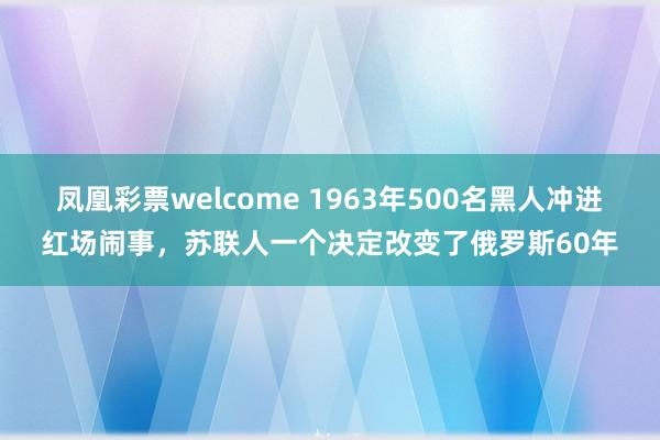 凤凰彩票welcome 1963年500名黑人冲进红场闹事,苏联人一个决定改变了俄罗斯60年