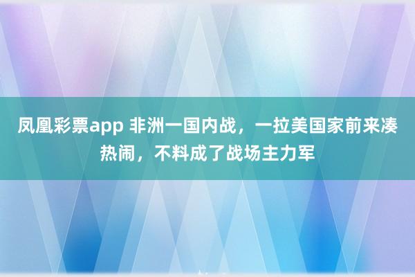 凤凰彩票app 非洲一国内战,一拉美国家前来凑热闹,不料成了战场主力军