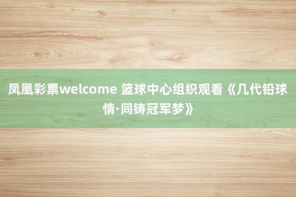 凤凰彩票welcome 篮球中心组织观看《几代铅球情·同铸冠军梦》