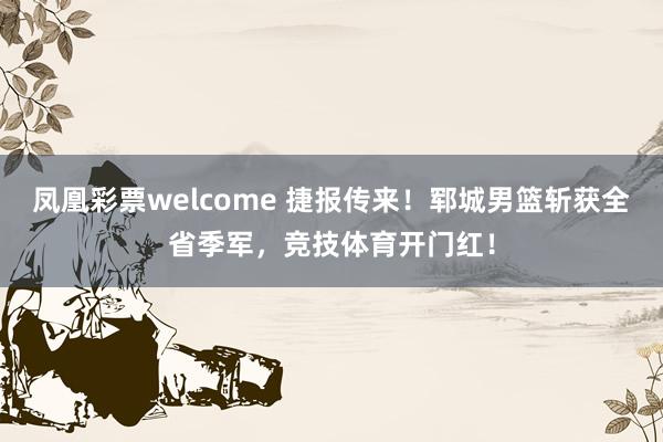 凤凰彩票welcome 捷报传来!郓城男篮斩获全省季军,竞技体育开门红!