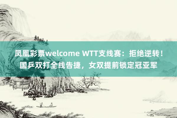 凤凰彩票welcome WTT支线赛：拒绝逆转！国乒双打全线告捷，女双提前锁定冠亚军