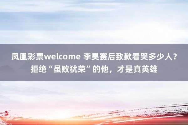 凤凰彩票welcome 李昊赛后致歉看哭多少人?拒绝“虽败犹荣”的他,才是真英雄