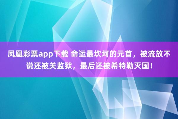 凤凰彩票app下载 命运最坎坷的元首，被流放不说还被关监狱，最后还被希特勒灭国！