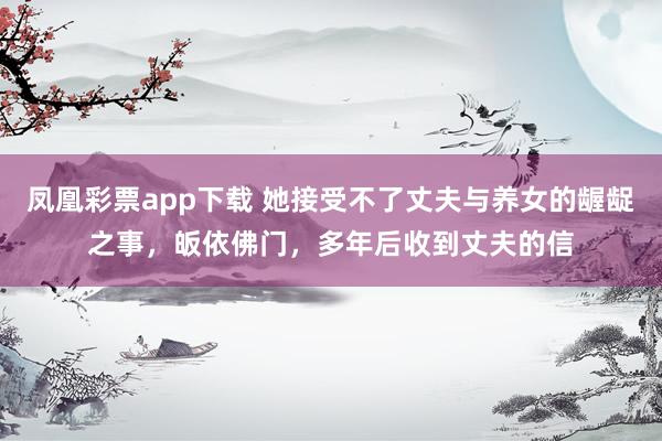 凤凰彩票app下载 她接受不了丈夫与养女的龌龊之事，皈依佛门，多年后收到丈夫的信
