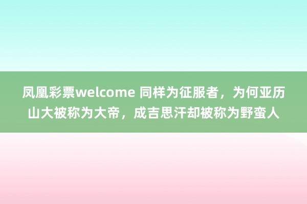 凤凰彩票welcome 同样为征服者，为何亚历山大被称为大帝，成吉思汗却被称为野蛮人