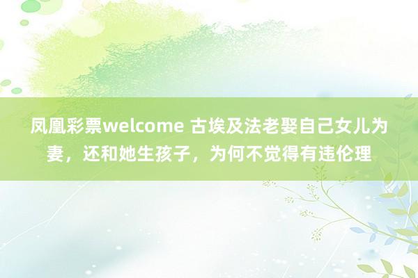 凤凰彩票welcome 古埃及法老娶自己女儿为妻,还和她生孩子,为何不觉得有违伦理