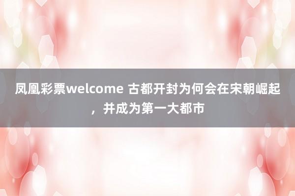 凤凰彩票welcome 古都开封为何会在宋朝崛起,并成为第一大都市