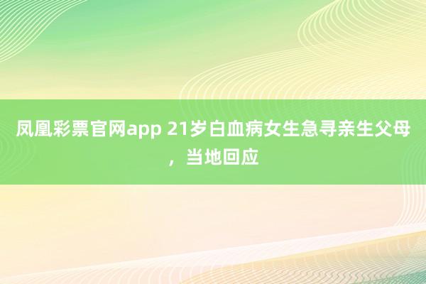 凤凰彩票官网app 21岁白血病女生急寻亲生父母,当地回应