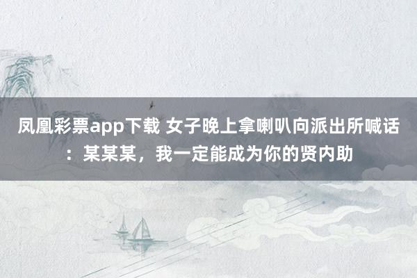 凤凰彩票app下载 女子晚上拿喇叭向派出所喊话:某某某,我一定能成为你的贤内助