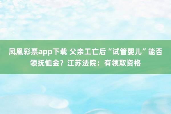 凤凰彩票app下载 父亲工亡后“试管婴儿”能否领抚恤金？江苏法院：有领取资格