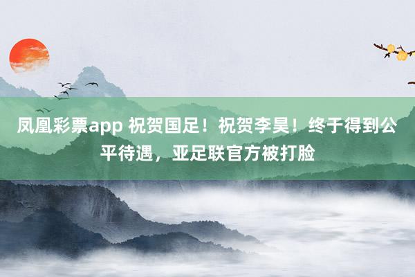 凤凰彩票app 祝贺国足!祝贺李昊!终于得到公平待遇,亚足联官方被打脸