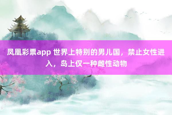 凤凰彩票app 世界上特别的男儿国,禁止女性进入,岛上仅一种雌性动物