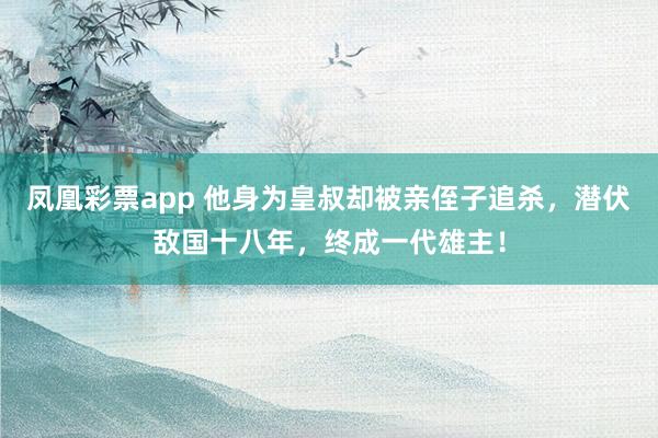 凤凰彩票app 他身为皇叔却被亲侄子追杀,潜伏敌国十八年,终成一代雄主!