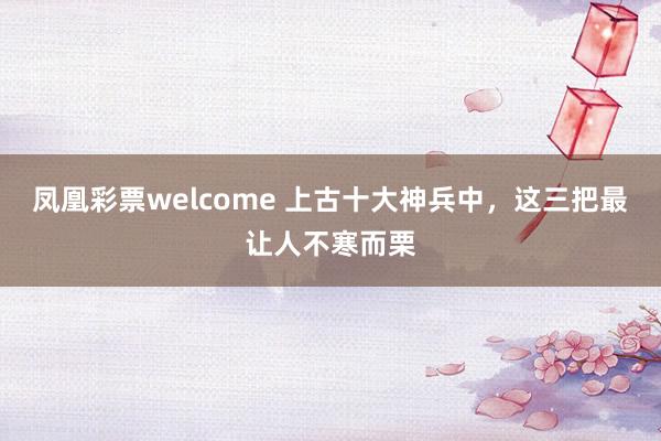 凤凰彩票welcome 上古十大神兵中,这三把最让人不寒而栗