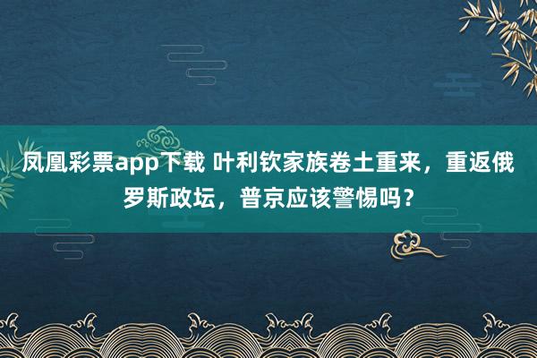 凤凰彩票app下载 叶利钦家族卷土重来,重返俄罗斯政坛,普京应该警惕吗?