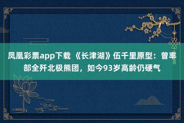 凤凰彩票app下载 《长津湖》伍千里原型:曾率部全歼北极熊团,如今93岁高龄仍硬气
