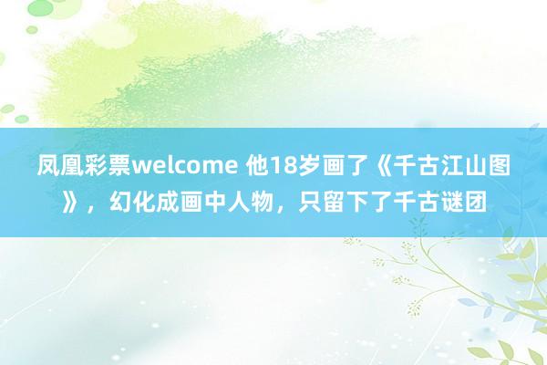 凤凰彩票welcome 他18岁画了《千古江山图》,幻化成画中人物,只留下了千古谜团