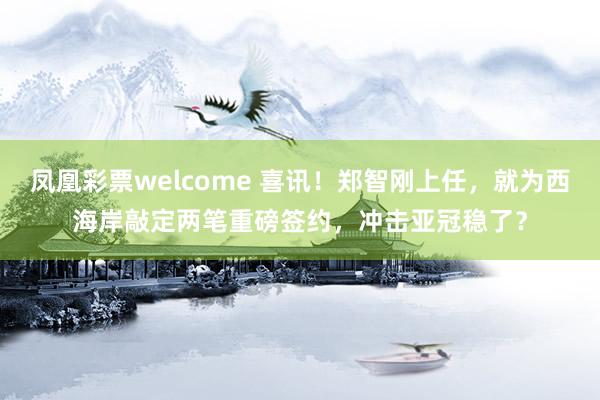 凤凰彩票welcome 喜讯！郑智刚上任，就为西海岸敲定两笔重磅签约，冲击亚冠稳了？