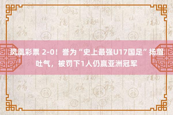 凤凰彩票 2-0！誉为“史上最强U17国足”扬眉吐气，被罚下1人仍赢亚洲冠军