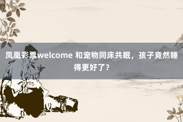 凤凰彩票welcome 和宠物同床共眠,孩子竟然睡得更好了?