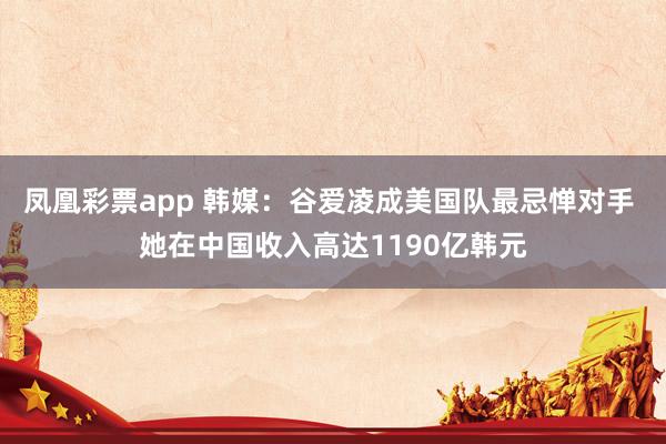 凤凰彩票app 韩媒：谷爱凌成美国队最忌惮对手 她在中国收入高达1190亿韩元