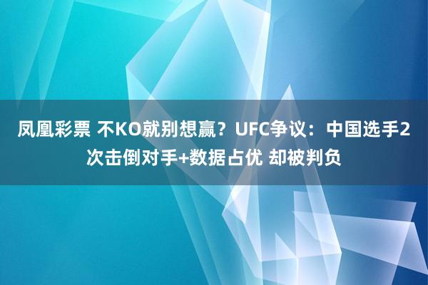 凤凰彩票 不KO就别想赢？UFC争议：中国选手2次击倒对手+数据占优 却被判负