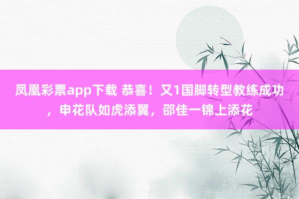 凤凰彩票app下载 恭喜！又1国脚转型教练成功，申花队如虎添翼，邵佳一锦上添花