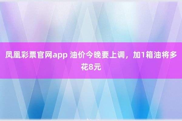 凤凰彩票官网app 油价今晚要上调，加1箱油将多花8元
