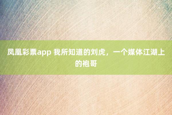 凤凰彩票app 我所知道的刘虎，一个媒体江湖上的袍哥